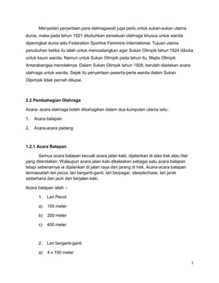 7
Menyedari peryertaan para olahragawati juga perlu untuk sukan-sukan utama
dunia, maka pada tahun 1921 ditubuhkan persatuan olahraga khusus untuk wanita
diperingkat dunia iaitu Federation Sportive Feminine International. Tujuan utama
penubuhan ketika itu ialah untuk mencadangkan agar Sukan Olimpik tahun 1924 dibuka
untuk kaum wanita. Namun untuk Sukan Olimpik pada tahun itu, Majlis Olimpik
Antarabangsa menolaknya. Dalam Sukan Olimpik tahun 1928, barulah diadakan acara
olahraga untuk wanita. Sejak itu penyertaan peserta-perta wanita dalam Sukan
Olpimpik tidak pernah dilupai.
2.2 Pembahagian Olahraga
Acara- acara olahraga boleh dibahagikan dalam dua kumpulan utama iaitu :
1. Acara balapan
2. Acara-acara padang
1.2.1 Acara Balapan
Semua acara balapan kecuali acara jalan kaki, dijalankan di atas trek atau litar
yang ditandakan. Walaupun acara jalan kaki dikelaskan sebagai satu acara balapan
tetapi sebenarnya ia dijalankan di jalan raya dan jarang di trek. Acara-acara balapan
termasuklah lari pecut, lari berganti-ganti, lari berpagar, steeplechase, lari jarak
sedarhana dan jauh dan berjalan kaki.
Acara balapan ialah :-
1. Lari Pecut
a) 100 meter
b) 200 meter
c) 400 meter
2. Lari berganti-ganti
a) 4 x 100 meter
 
