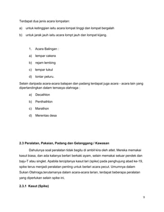 9
Terdapat dua jenis acara lompatan:
a) untuk ketinggian iaitu acara lompat tinggi dan lompat bergalah
b) untuk jarak jauh iaitu acara lompt jauh dan lompat kijang.
1. Acara Balingan :
a) lempar cakera
b) rejam lembing
c) lempar tukul
d) lontar peluru.
Selain daripada acara-acara balapan dan padang terdapat juga acara - acara lain yang
dipertandingkan dalam temasya olahraga :
a) Decathlon
b) Penthathlon
c) Marathon
d) Merentas desa
2.3 Peralatan, Pakaian, Padang dan Gelanggang / Kawasan
Dahulunya soal peralatan tidak begitu di ambil kira oleh atlet. Mereka memakai
kasut biasa, dan ada kalanya berlari berkaki ayam, selain memakai seluar pendek dan
baju-T atau singlet. Apabila terciptanya kasut lari (spike) pada penghujung abad ke-19,
spike terus menjadi peralatan penting untuk berlari acara pecut. Umumnya dalam
Sukan Olahraga,terutamanya dalam acara-acara larian, terdapat beberapa peralatan
yang diperlukan selain spike ini.
2.3.1 Kasut (Spike)
 
