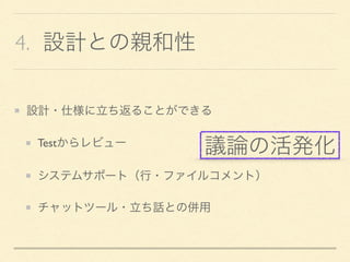 4. 設計との親和性
設計・仕様に立ち返ることができる
Testからレビュー
システムサポート（行・ファイルコメント）
チャットツール・立ち話との併用
議論の活発化
 