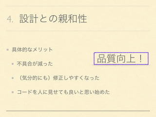4. 設計との親和性
具体的なメリット
不具合が減った
（気分的にも）修正しやすくなった
コードを人に見せても良いと思い始めた
品質向上！
 