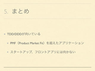 5. まとめ
TDD/DDDが向いている
PMF（Product Market Fit）を超えたアプリケーション
スタートアップ、フロントアプリには向かない
 