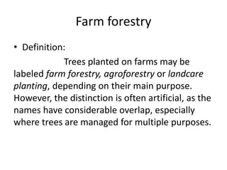 Farm forestry
• Definition:
Trees planted on farms may be
labeled farm forestry, agroforestry or landcare
planting, depending on their main purpose.
However, the distinction is often artificial, as the
names have considerable overlap, especially
where trees are managed for multiple purposes.
 