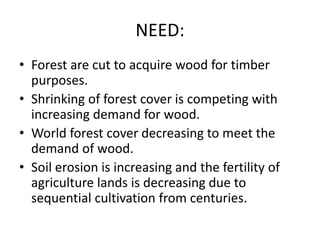 NEED:
• Forest are cut to acquire wood for timber
purposes.
• Shrinking of forest cover is competing with
increasing demand for wood.
• World forest cover decreasing to meet the
demand of wood.
• Soil erosion is increasing and the fertility of
agriculture lands is decreasing due to
sequential cultivation from centuries.
 