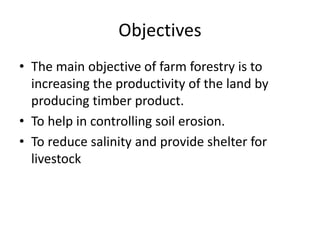 Objectives
• The main objective of farm forestry is to
increasing the productivity of the land by
producing timber product.
• To help in controlling soil erosion.
• To reduce salinity and provide shelter for
livestock
 