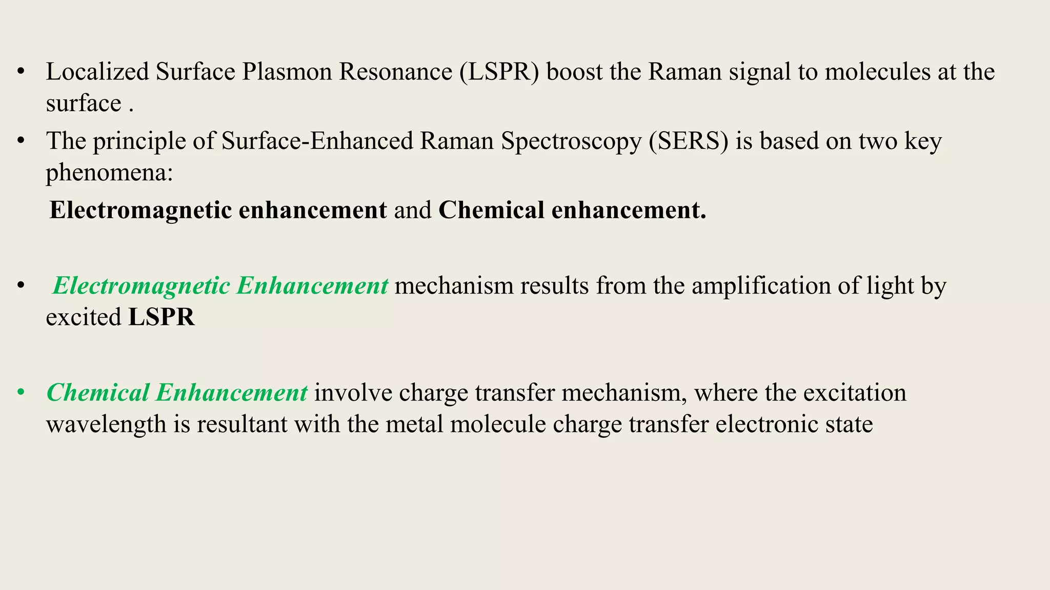• Localized Surface Plasmon Resonance (LSPR) boost the Raman signal to molecules at the
surface .
• The principle of Surface-Enhanced Raman Spectroscopy (SERS) is based on two key
phenomena:
Electromagnetic enhancement and Chemical enhancement.
• Electromagnetic Enhancement mechanism results from the amplification of light by
excited LSPR
• Chemical Enhancement involve charge transfer mechanism, where the excitation
wavelength is resultant with the metal molecule charge transfer electronic state
 