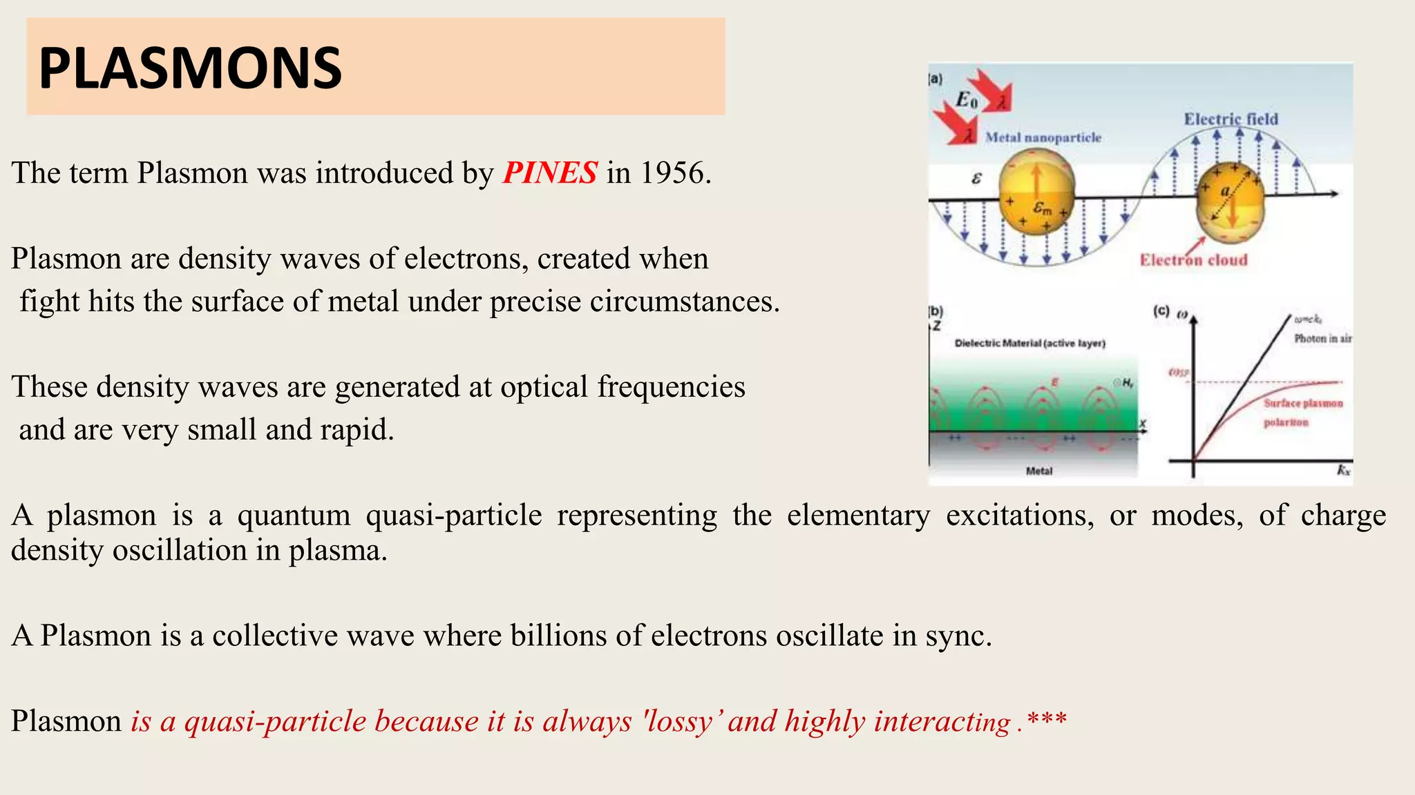 PLASMONS
The term Plasmon was introduced by PINES in 1956.
Plasmon are density waves of electrons, created when
fight hits the surface of metal under precise circumstances.
These density waves are generated at optical frequencies
and are very small and rapid.
A plasmon is a quantum quasi-particle representing the elementary excitations, or modes, of charge
density oscillation in plasma.
A Plasmon is a collective wave where billions of electrons oscillate in sync.
Plasmon is a quasi-particle because it is always 'lossy’and highly interacting .***
 