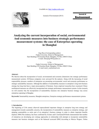 Analyzing the current incorporation of social, environmental
And economic measures into business strategic performance
measurement systems: the case of Enterprises operating
in Shanghai
Jing Zhou (Corresponding author)
Fudan University, School of Management
Starr Building 670 Guoshun Road, Shanghai, P.O Box 200433 China
E-mail: Zhoujing1985@yahoo.cn
Li Xu
Fudan University, School of Management
Starr Building 670 Guoshun Road, Shanghai, P.O Box 200433 China
E-mail:xiaoli_xu@hotmail.com
Abstract:
We theorize about the incorporation of social, environmental and economic dimensions into strategic performance
measurement systems .81Chinese companies were surveyed for the analysis. Along with the increasing of social
responsibility pressure, numbers of enterprises are promoting environmental, social and economic performance as
strategic sustainability measures. Although the addition of sustainability measures to enterprise’s long term business
strategy has long time been a major preoccupation of literature. Some empirical researches have examined if these
nonfinancial measures are effectively incorporated into strategic performance measurement systems. In this research,
we will examine why the incorporation of sustainability measures into enterprise business strategy vary across
enterprises operating in Shanghai.
Keywords: Sustainability measures, Shanghai enterprises, Enterprise strategic performance measurement systems.
1. Introduction
The beginning of 21th century observed unprecedented important changes in enterprise long term strategy and
management towards sustainable concerns, the incorporation of sustainability measures as enterprise strategy, and
adopting sustainability as entire part of an enterprise’s business strategy in order to obtain important benefits
(Epstein 2008).This tendency has been confirmed by S.Gates and C.Germain(2010)who demonstrated that number
of enterprises are developing new strategy approaches in relationship with attempts to incorporate sustainability
measures into business strategies such as the balanced scorecard (BSC).According to Marcus Wagner, Tobias
Journal of
Environment
Available on: http://wajbas.webs.com/
Journal of Environment (2013)
 