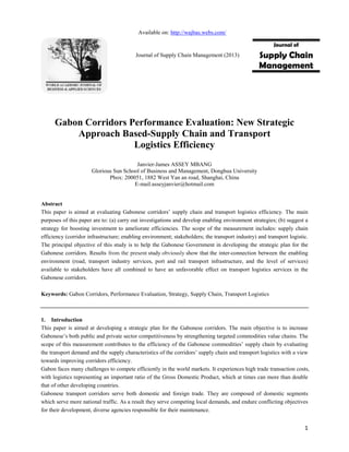 1
Gabon Corridors Performance Evaluation: New Strategic
Approach Based-Supply Chain and Transport
Logistics Efficiency
Janvier-James ASSEY MBANG
Glorious Sun School of Business and Management, Donghua University
Pbox: 200051, 1882 West Yan an road, Shanghai, China
E-mail:asseyjanvier@hotmail.com
Abstract
This paper is aimed at evaluating Gabonese corridors’ supply chain and transport logistics efficiency. The main
purposes of this paper are to: (a) carry out investigations and develop enabling environment strategies; (b) suggest a
strategy for boosting investment to ameliorate efficiencies. The scope of the measurement includes: supply chain
efficiency (corridor infrastructure; enabling environment; stakeholders; the transport industry) and transport logistic.
The principal objective of this study is to help the Gabonese Government in developing the strategic plan for the
Gabonese corridors. Results from the present study obviously show that the inter-connection between the enabling
environment (road, transport industry services, port and rail transport infrastructure, and the level of services)
available to stakeholders have all combined to have an unfavorable effect on transport logistics services in the
Gabonese corridors.
Keywords: Gabon Corridors, Performance Evaluation, Strategy, Supply Chain, Transport Logistics
1. Introduction
This paper is aimed at developing a strategic plan for the Gabonese corridors. The main objective is to increase
Gabonese’s both public and private sector competitiveness by strengthening targeted commodities value chains. The
scope of this measurement contributes to the efficiency of the Gabonese commodities’ supply chain by evaluating
the transport demand and the supply characteristics of the corridors’ supply chain and transport logistics with a view
towards improving corridors efficiency.
Gabon faces many challenges to compete efficiently in the world markets. It experiences high trade transaction costs,
with logistics representing an important ratio of the Gross Domestic Product, which at times can more than double
that of other developing countries.
Gabonese transport corridors serve both domestic and foreign trade. They are composed of domestic segments
which serve more national traffic. As a result they serve competing local demands, and endure conflicting objectives
for their development, diverse agencies responsible for their maintenance.
Journal of
Supply Chain
Management
Available on: http://wajbas.webs.com/
Journal of Supply Chain Management (2013)
 