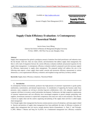 World Academic Journal of Business & Applied Sciences-Journal of Supply Chain Management-Vol.1 No.1 (2013)
Supply Chain Efficiency Evaluation: A Contemporary
Theoretical Model
Janvier-James Assey Mbang
Glorious Sun School of Business & Management,Donghua University
P.O.box: 200051, 1882 West Yan an road, Shanghai, China
Abstract
Supply chain management has gained a prodigious amount of attention from both practitioners and industries since
the last decade. Until now, there are many articles, and dissertations that address supply chain management, but
there is still a lack of integration between the current efficiency evaluation methods and practical requisites for the
supply chain management. A contemporary efficiency evaluation method is proposed to provide necessary support
for efficiency improvement in supply chain management. The proposed method will address this aim in the
following main aspects: a basic supply chain model; concrete and unconcrete efficiency measurement in various
dimensions; a cross-organizational efficiency evaluation; and weighted average and fuzzy set theory method.
Keywords: Supply chain, Efficiency evaluations, Theoretical Model
1. Introduction
In contemporary business environments, producers face high pressure of customers' requirements in goods quality
amelioration, customization, and demand responsiveness. In consideration of supporting the business under these
pressures, many companies are striving to develop long-term collaborations with a few adequate suppliers and
cooperate with them in inventory control and product development. Furthermore, the high competitive requirements
of customer responsiveness and cost efficiency have encouraged companies to pursue strategic partnership with
suppliers, downstream customers to exploit their competences and create new value to end consumers. This alliance
is known as supply chain and the control, organizing and planning of the supply chain activities is called supply
chain management
Even though supply chain management has become common practice across all enterprises, and many papers related
to theories and practices of supply chain management have been published, the topic of efficiency evaluation of
supply chain management does not receive enough attention therein (Gunasekaran, A., Patel, C. and Tirtiroglu,
E.,2001; Mithun J. Sharma and Song Jin Yu,2010). As a fundamental management tool, efficiency evaluation
International journal of
Supply Chain
Management
Available on: http://wajbas.webs.com/
Journal of Supply Chain Management (2013)
 