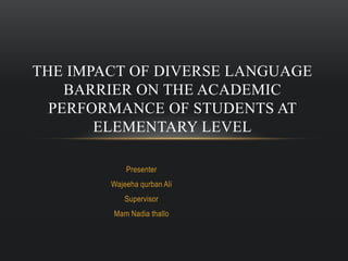 Presenter
Wajeeha qurban Ali
Supervisor
Mam Nadia thallo
THE IMPACT OF DIVERSE LANGUAGE
BARRIER ON THE ACADEMIC
PERFORMANCE OF STUDENTS AT
ELEMENTARY LEVEL
 