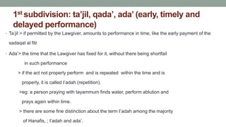 1st subdivision: ta’jil, qada’, ada’ (early, timely and
delayed performance)
• Ta’jil > if permitted by the Lawgiver, amounts to performance in time, like the early payment of the
sadaqat al fitr
• Ada’> the time that the Lawgiver has fixed for it, without there being shortfail
in such performance
> if the act not properly perform and is repeated within the time and is
properly, it is called I’adah (repetition).
>eg: a person praying with tayammum finds water, perform ablution and
prays again within time.
> there are some fine distinction about the term I’adah among the majority
of Hanafis, ; I’adah and ada’.
 