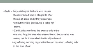 • Qada > the jusrist agree that one who misses
the determined time is obliged to offer
the act of qada’ and if they delay was
without the valid excuse, he is liable for
blame.
> Zahiri jurists confined the excuse only to the
one who forgot or one who misses the act because he was
asleep not for those who intentionally misses it.
>eg: offering morning payer after the sun has risen, offering zuhr
in the time of asr.
 