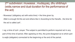 2nd subdivision: muwassa , mudayyaq, dhu shibhayn
(wide,narrow and dual duration for the performance of
the act)
• Muwassa’ (obligatory act with extra time) > the time given by
Allah is enough fot this act and others like it. According to the Hanafis , the time for
the act is called zarf .
> eg: a time of zuhr prayer. The subject is permitted to perform required act in any
part of this time of period. After agreeing on this, the jurist disagreed as to which part
is wajib (obligaton) connected to the beginning or the end of the period.
 