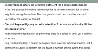 • Mudayyaq (obligatory act with time sufficient for a single performance)
> the time granted by Allah is just enough for its performance and for no other.
>eg: fasts during Ramadhan. The time granted itself becomes the standard
(mi’yar) for the validity of this act.
• Dhu shibhayn (obligatory act with extra time from one aspect and sufficient
time from another)
>also called the act that can be performed once in a period of time, yet it permits
other acts.
>eg : performing Hajj. It can be performed once in a year in known months, but it
permits the subject to perform act like tawaf a number of time during this period.
 