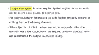  is an act required by the Lawgiver not as a specific
act, but as one out of several determined acts.
For instance, kaffarah for breaking the oath: feeding 10 needy persons, or
clothing them, or the freeing of a slave.
If the subject is not able to perform one act, he may perform the other.
Each of these three acts, however, are required by way of a choice. When
one is performed, the subject is absolved liability.
Wajib mukhayyar
 