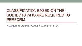 CLASSIFICATION BASED ON THE
SUBJECTS WHO ARE REQUIRED TO
PERFORM
Haziqah Yusra binti Abdul Razak (1413194)
 