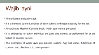 Wajib ‘ayni
 The universal obligatory act.
 It is a demand by the Lawgiver of each subject with legal capacity for the act.
 According to Hashim Kamali’s book, wajib ‘ayni means personal.
 It is addressed to every individual sui juris and cannot be performed for or on
behalf of another person.
 The examples of wajib ‘ayni are prayers (salah), hajj and zakat, fulfillment of
contract and obedience to one’s parents.
 