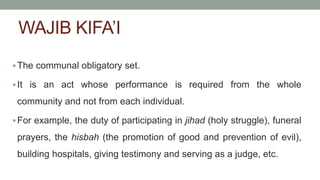 WAJIB KIFA’I
The communal obligatory set.
It is an act whose performance is required from the whole
community and not from each individual.
For example, the duty of participating in jihad (holy struggle), funeral
prayers, the hisbah (the promotion of good and prevention of evil),
building hospitals, giving testimony and serving as a judge, etc.
 