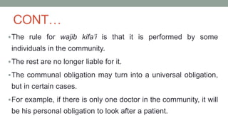 CONT…
The rule for wajib kifa’i is that it is performed by some
individuals in the community.
The rest are no longer liable for it.
The communal obligation may turn into a universal obligation,
but in certain cases.
For example, if there is only one doctor in the community, it will
be his personal obligation to look after a patient.
 