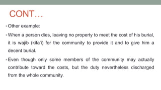 CONT…
Other example:
When a person dies, leaving no property to meet the cost of his burial,
it is wajib (kifa’i) for the community to provide it and to give him a
decent burial.
Even though only some members of the community may actually
contribute toward the costs, but the duty nevertheless discharged
from the whole community.
 