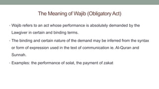 The Meaning of Wajib (ObligatoryAct)
• Wajib refers to an act whose performance is absolutely demanded by the
Lawgiver in certain and binding terms.
• The binding and certain nature of the demand may be inferred from the syntax
or form of expression used in the text of communication ie. Al-Quran and
Sunnah.
• Examples: the performance of solat, the payment of zakat
 