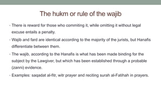 The hukm or rule of the wajib
• There is reward for those who commiting it, while omitting it without legal
excuse entails a penalty.
• Wajib and fard are identical according to the majority of the jurists, but Hanafis
differentiate between them.
• The wajib, according to the Hanafis is what has been made binding for the
subject by the Lawgiver, but which has been established through a probable
(zanni) evidence.
• Examples: saqadat al-fitr, witr prayer and reciting surah al-Fatihah in prayers.
 