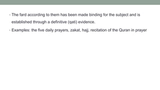 • The fard according to them has been made binding for the subject and is
established through a definitive (qati) evidence.
• Examples: the five daily prayers, zakat, hajj, recitation of the Quran in prayer
 