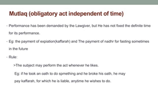 Mutlaq (obligatory act independent of time)
• Performance has been demanded by the Lawgiver, but He has not fixed the definite time
for its performance.
• Eg: the payment of expiation(kaffarah) and The payment of nadhr for fasting sometimes
in the future
• Rule:
>The subject may perform the act whenever he likes.
Eg: if he took an oath to do spmething and he broke his oath, he may
pay kaffarah, for which he is liable, anytime he wishes to do.
 