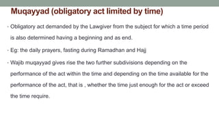 Muqayyad (obligatory act limited by time)
• Obligatory act demanded by the Lawgiver from the subject for which a time period
is also determined having a beginning and as end.
• Eg: the daily prayers, fasting during Ramadhan and Hajj
• Wajib muqayyad gives rise the two further subdivisions depending on the
performance of the act within the time and depending on the time available for the
performance of the act, that is , whether the time just enough for the act or exceed
the time require.
 