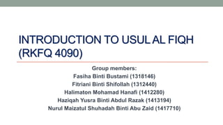 INTRODUCTION TO USULAL FIQH
(RKFQ 4090)
Group members:
Fasiha Binti Bustami (1318146)
Fitriani Binti Shifollah (1312440)
Halimaton Mohamad Hanafi (1412280)
Haziqah Yusra Binti Abdul Razak (1413194)
Nurul Maizatul Shuhadah Binti Abu Zaid (1417710)
 