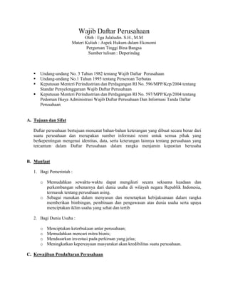 Wajib Daftar Perusahaan
                               Oleh : Ega Jalaludin. S.H., M.M
                        Materi Kuliah : Aspek Hukum dalam Ekonomi
                               Perguruan Tinggi Bina Bangsa
                                Sumber tulisan : Deperindag



      Undang-undang No. 3 Tahun 1982 tentang Wajib Daftar Perusahaan
      Undang-undang No.1 Tahun 1995 tentang Perseroan Terbatas
      Keputusan Menteri Perindustrian dan Perdagangan RI No. 596/MPP/Kep/2004 tentang
       Standar Penyelenggaraan Wajib Daftar Perusahaan
      Keputusan Menteri Perindustrian dan Perdagangan RI No. 597/MPP/Kep/2004 tentang
       Pedoman Biaya Administrasi Wajib Daftar Perusahaan Dan Informasi Tanda Daftar
       Perusahaan


A. Tujuan dan Sifat

   Daftar perusahaan bertujuan mencatat bahan-bahan keterangan yang dibuat secara benar dari
   suatu perusahaan dan merupakan sumber informasi resmi untuk semua pihak yang
   berkepentingan mengenai identitas, data, serta keterangan lainnya tentang perusahaan yang
   tercantum dalam Daftar Perusahaan dalam rangka menjamin kepastian berusaha


B. Manfaat

   1. Bagi Pemerintah :

       o Memudahkan sewaktu-waktu dapat mengikuti secara seksama keadaan dan
         perkembangan sebenarnya dari dunia usaha di wilayah negara Republik Indonesia,
         termasuk tentang perusahaan asing.
       o Sebagai masukan dalam menyusun dan menetapkan kebijaksanaan dalam rangka
         memberikan bimbingan, pembinaan dan pengawasan atas dunia usaha serta upaya
         menciptakan iklim usaha yang sehat dan tertib

   2. Bagi Dunia Usaha :

       o   Menciptakan keterbukaan antar perusahaan;
       o   Memudahkan mencari mitra bisnis;
       o   Mendasarkan investasi pada perkiraan yang jelas;
       o   Meningkatkan kepercayaan masyarakat akan kredibilitas suatu perusahaan.

C. Kewajiban Pendaftaran Perusahaan
 