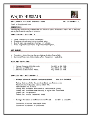 CURRICULUM VITAE
WAJID HUSSAIN
H NO. 8, ISLAM ST. SHAH KAMAL RD ICHHRA LAHORE. TEL: +92-300-4371729
Email: wjdhssn@gmail.com
OBJECTIVES:
My objectives are to utilize my knowledge and abilities to gain professional excellence and to become a
source of professional pride for my employer.
PROFFESIONAL STRENGTH :
 Taking initiatives and accepting responsibility.
 Scheduling and setting up priority to multiple tasks.
 Eager to learn and accept new challenges very willingly.
 Accept assignments as challenge for growth and development.
KEY SKILLS :
 Team Work , Action Planning , Decision Making , Problem Solving Skill .
 Commercial Awareness , Determination , Time Management , LeaderShip.
ACCOMPLISHMENTS :
 Manager Accounts at Win Garments. Nov 1999 to Oct 2002.
 Internship at NDFC Bank. Nov 1998 to Dec 1998.
 Internship at Ibex Textiles Pvt Ltd. May 1998 to Oct 1998.
PROFESSIONAL EXPERIENCE :
 Manager Auditing at Elegance Embroidery Division. June 2011 to Present.
To keep check on whether the controls at Outlets are effective or not.
To ensue Sales are deposited properly in Bank A/C.
To minimize the risk of Frauds.
To keep check on Physical Measurement of Fabric and Suits Quantity .
To keep check on Present Stock availability on regular basis Season wise.
To keep check on Petty Cash.
To keep check on other Management issues.
 Manager Operations at Craft International Pvt Ltd. Jan 2011 to June 2011.
To deal with all in House Departments issues.
To deal with all Customers of the Company.
 