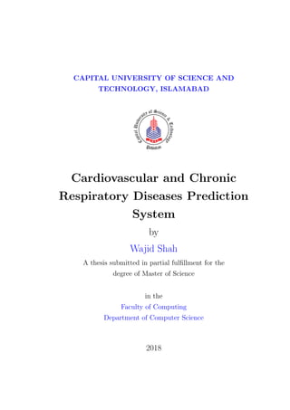 CAPITAL UNIVERSITY OF SCIENCE AND
TECHNOLOGY, ISLAMABAD
Cardiovascular and Chronic
Respiratory Diseases Prediction
System
by
Wajid Shah
A thesis submitted in partial fulfillment for the
degree of Master of Science
in the
Faculty of Computing
Department of Computer Science
2018
 