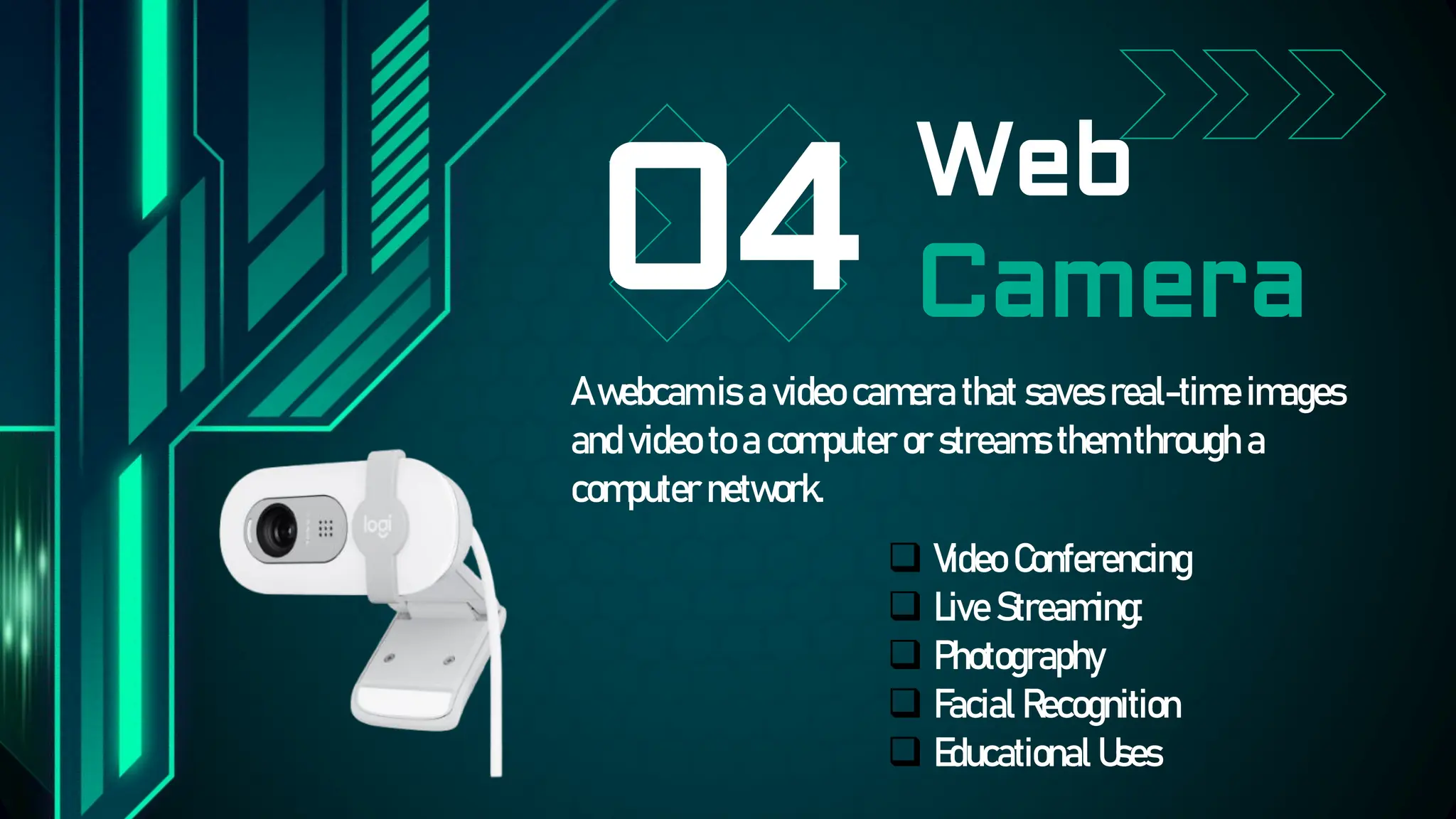 Web
Camera
04
A webcam is a video camera that saves real-time images
and video to a computer or streams them through a
computer network.
Video Conferencing
Live Streaming:
Photography
Facial Recognition
Educational Uses