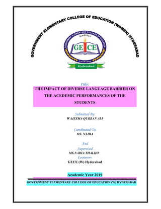 Title:
THE IMPACT OF DIVERSE LANGUAGE BARRIER ON
THE ACEDEMIC PERFORMANCES OF THE
STUDENTS
Submitted By:
WAJEEHA QURBAN ALI
Coordinated To:
MS. NADIA
And
Supervised
MS.NADIA THALHO
Lecturers
GECE (W) Hyderabad
Academic Year 2019
GOVERNMENT ELEMENTARY COLLEGE OF EDUCATION (W) HYDERABAD
 