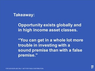 18
Takeaway:
Opportunity exists globally and
in high income asset classes.
“You can get in a whole lot more
trouble in investing with a
sound premise than with a false
premise.”
FOR ADVISOR USE ONLY. NOT FOR PUBLIC DISTRIBUTION.
 