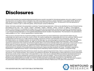 This document (including the hypothetical/backtested performance results) is provided for informational purposes only and is subject to revision.
This document is not an offer to sell or a solicitation of an offer to purchase an interest or shares (“Interests”) in any pooled vehicle. Newfound
does not assume any obligation or duty to update or otherwise revise information set forth herein. This document is not to be reproduced or
transmitted, in whole or in part, to other third parties, without the prior consent of Newfound.
Certain information contained in this presentation constitutes “forward-looking statements,” which can be identified by the use of forward-looking
terminology such as “may,” “will,” “should,” “expect,”“anticipate,” “project,” “estimate,” “intend,” “continue,” or “believe,” or the negatives
thereof or other variations or comparable terminology. Due to various risks and uncertainties, actual events or results or the actual performance
of an investment managed using any of the investment strategies or styles described in this document may differ materially fromthose reflected
in such forward-looking statements or in the hypothetical/backtested results included in this presentation. The information in this presentation is
made available on an “as is,” without representation or warranty basis.
There can be no assurance that any investment strategy or style will achieve any level of performance, and investment results may vary
substantially from year to year or even from month to month. An investor could lose all or substantially all of his or her investment. Both the use of
a single adviser and the focus on a single investment strategy could result in the lack of diversification and consequently, higher risk. The
information herein is not intended to provide, and should not be relied upon for, accounting, legal or tax advice or investment recommendations.
You should consult your investment adviser, tax, legal, accounting or other advisors about the matters discussed herein. These materials
represent an assessment of the market environment at specific points in time and are intended neither to be a guarantee of future events nor as a
primary basis for investment decisions. The hypothetical/backtested performance results and model performance results should not be
construed as advice meeting the particular needs of any investor. Past performance (whether actual, hypothetical/backtested or model
performance) is not indicative of future performance and investments in equity securities do present risk of loss. The ability to replicate the
hypothetical or model performance results in actual trading could be affected by market or economic conditions, among other things.
Investors should understand that while performance results may show a general rising trend at times, there is no assurance that any such trends
will continue. If such trends are broken, then investors may experience real losses. No representation is being made that any account will achieve
performance results similar to those shown in this presentation. In fact, there may be substantial differences between backtested performance
results and the actual results subsequently achieved by any particular investment program. There are other factors related to the markets in
general or to the implementation of any specific investment program which have not been fully accounted for in the preparation of the
hypothetical/backtested performance results, all of which may adversely affect actual portfolio management results. The information included in
this presentation reflects the different assumptions, views and analytical methods of Newfound as of the date of this presentation.
19
Disclosures
FOR ADVISOR USE ONLY. NOT FOR PUBLIC DISTRIBUTION.
 