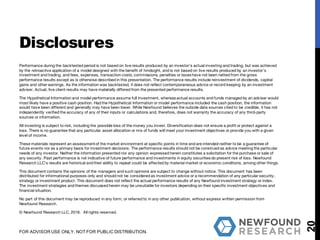 Performance during the backtested period is not based on live results produced by an investor’s actual investing and trading, but was achieved
by the retroactive application of a model designed with the benefit of hindsight, and is not based on live results produced by an investor’s
investment and trading, and fees, expenses, transaction costs, commissions, penalties or taxes have not been netted from the gross
performance results except as is otherwise described in this presentation. The performance results include reinvestment of dividends, capital
gains and other earnings. As the information was backtested, it does not reflect contemporaneous advice or record keeping by an investment
adviser. Actual, live client results may have materially differed from the presented performance results.
The Hypothetical Information and model performance assume full investment, whereas actual accounts and funds managed by an adviser would
most likely have a positive cash position. Had the Hypothetical Information or model performance included the cash position, the information
would have been different and generally may have been lower. While Newfound believes the outside data sources cited to be credible, it has not
independently verified the accuracy of any of their inputs or calculations and, therefore, does not warranty the accuracy of any third-party
sources or information.
All investing is subject to risk, including the possible loss of the money you invest. Diversification does not ensure a profit or protect against a
loss. There is no guarantee that any particular asset allocation or mix of funds will meet your investment objectives or provide you with a given
level of income.
These materials represent an assessmentof the market environment at specific points in time and are intended neither to be a guarantee of
future events nor as a primary basis for investment decisions. The performance results should not be construed as advice meeting the particular
needs of any investor. Neither the information presented nor any opinion expressed herein constitutes a solicitation for the purchase or sale of
any security. Past performance is not indicative of future performance and investments in equity securities do present risk of loss. Newfound
Research LLC’s results are historical and their ability to repeat could be affected by material market or economic conditions, among other things.
This document contains the opinions of the managers and such opinions are subject to change without notice. This document has been
distributed for informational purposes only and should not be considered as investment advice or a recommendation of any particular security,
strategy or investment product. This document does not reflect the actual performance results of any Newfound investment strategy or index.
The investment strategies and themes discussed herein may be unsuitable for investors depending on their specific investment objectives and
financial situation.
No part of this document may be reproduced in any form, or referred to in any other publication, without express written permission from
Newfound Research.
© Newfound Research LLC, 2016. All rights reserved.
20
Disclosures
FOR ADVISOR USE ONLY. NOT FOR PUBLIC DISTRIBUTION.
 