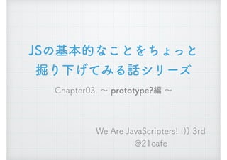 JSの基本的なことをちょっと
掘り下げてみる話シリーズ
Chapter03. ～ prototype?編 ～
We Are JavaScripters! :)) 3rd
@21cafe
 