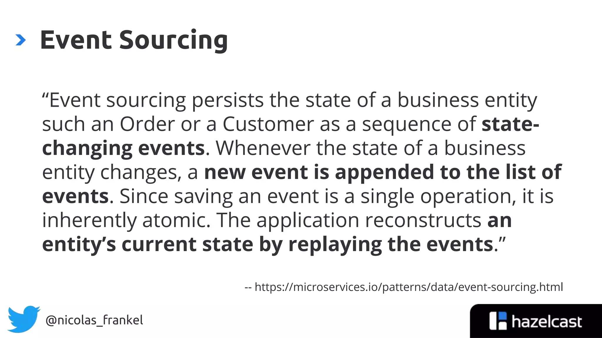 @nicolas_frankel
Event Sourcing
“Event sourcing persists the state of a business entity
such an Order or a Customer as a sequence of state-
changing events. Whenever the state of a business
entity changes, a new event is appended to the list of
events. Since saving an event is a single operation, it is
inherently atomic. The application reconstructs an
entity’s current state by replaying the events.”
-- https://microservices.io/patterns/data/event-sourcing.html
 