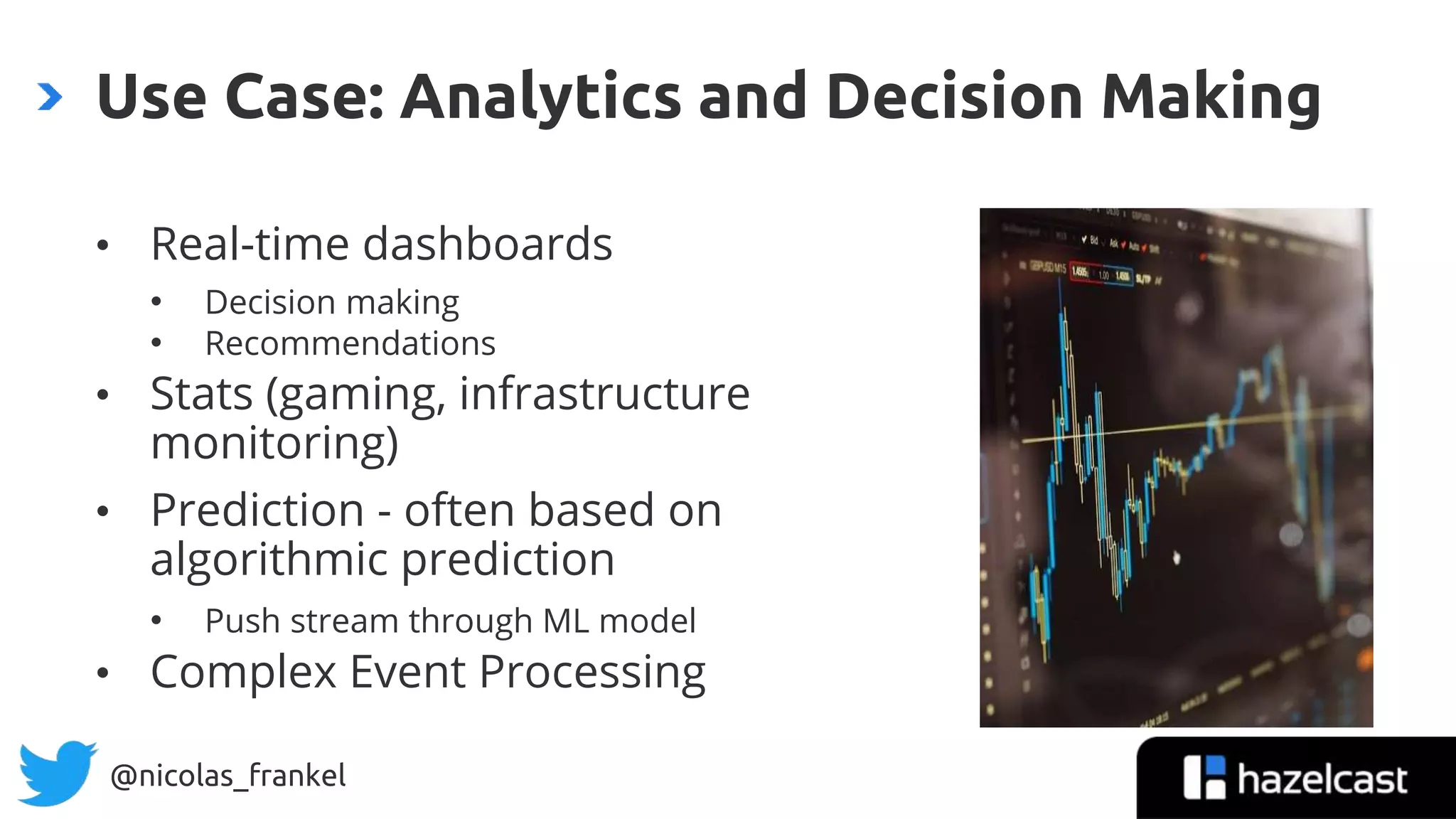 @nicolas_frankel
• Real-time dashboards
• Decision making
• Recommendations
• Stats (gaming, infrastructure
monitoring)
• Prediction - often based on
algorithmic prediction
• Push stream through ML model
• Complex Event Processing
Use Case: Analytics and Decision Making
 