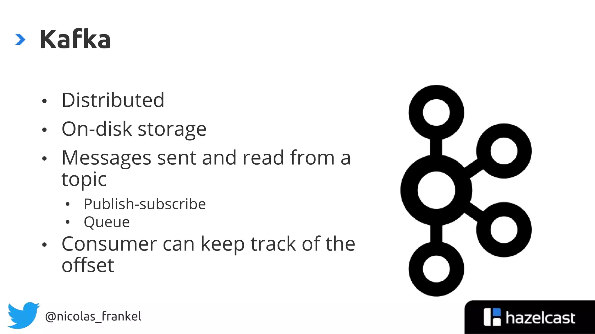 @nicolas_frankel
• Distributed
• On-disk storage
• Messages sent and read from a
topic
• Publish-subscribe
• Queue
• Consumer can keep track of the
offset
Kafka
 