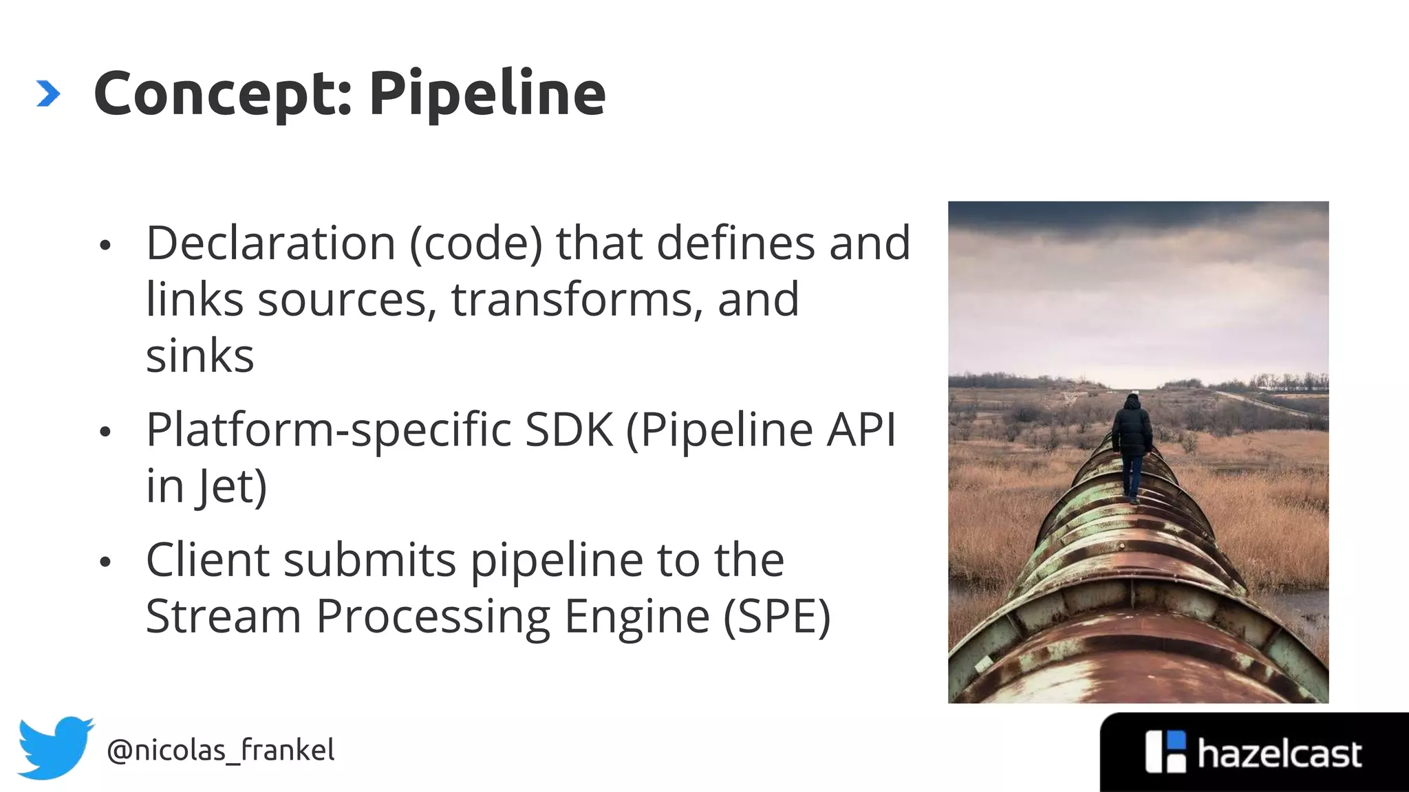 @nicolas_frankel
• Declaration (code) that defines and
links sources, transforms, and
sinks
• Platform-specific SDK (Pipeline API
in Jet)
• Client submits pipeline to the
Stream Processing Engine (SPE)
Concept: Pipeline
 
