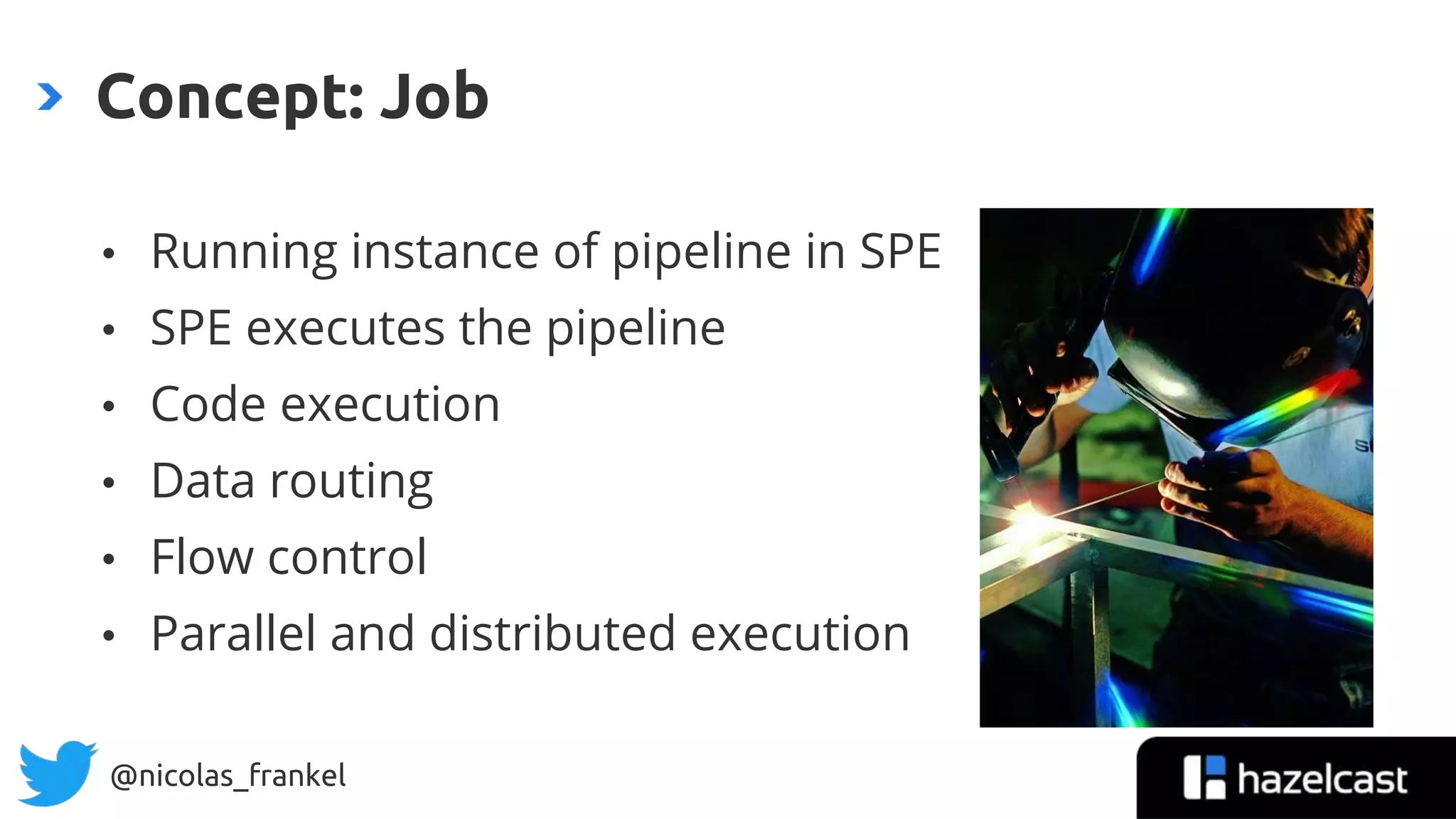 @nicolas_frankel
• Running instance of pipeline in SPE
• SPE executes the pipeline
• Code execution
• Data routing
• Flow control
• Parallel and distributed execution
Concept: Job
 