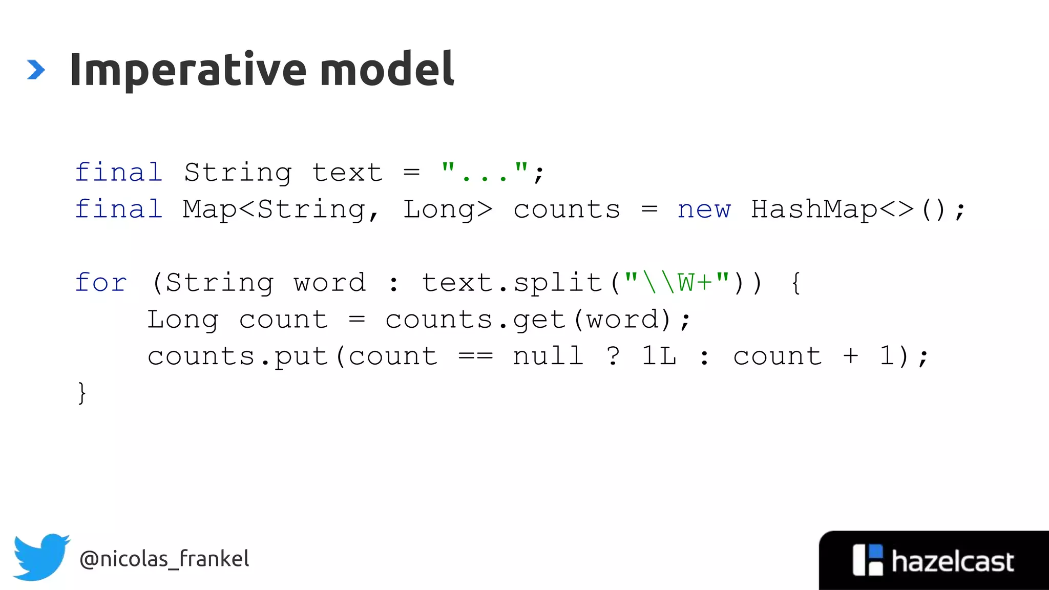 @nicolas_frankel
Imperative model
final String text = "...";
final Map<String, Long> counts = new HashMap<>();
for (String word : text.split("W+")) {
Long count = counts.get(word);
counts.put(count == null ? 1L : count + 1);
}
 