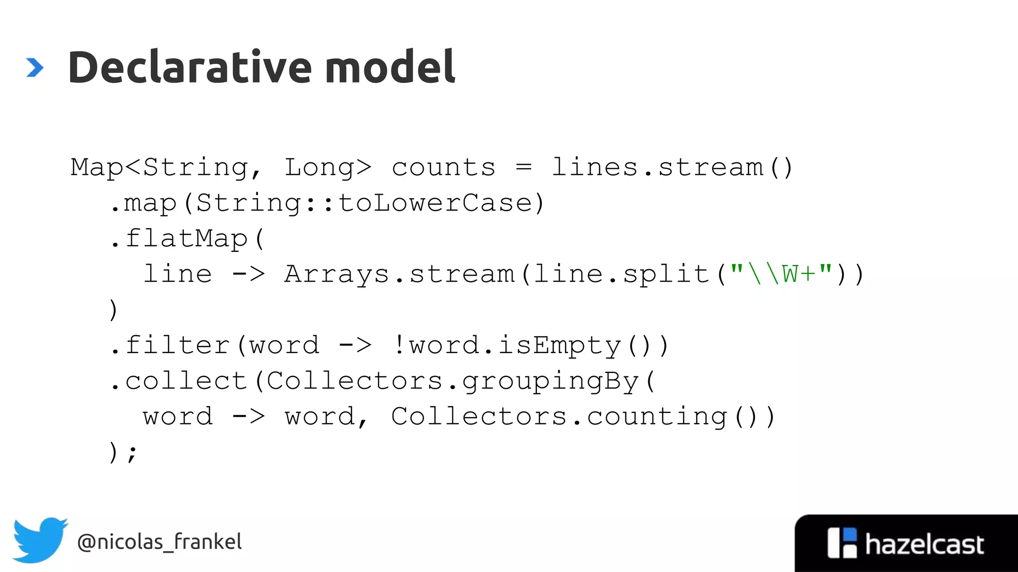 @nicolas_frankel
Declarative model
Map<String, Long> counts = lines.stream()
.map(String::toLowerCase)
.flatMap(
line -> Arrays.stream(line.split("W+"))
)
.filter(word -> !word.isEmpty())
.collect(Collectors.groupingBy(
word -> word, Collectors.counting())
);
 