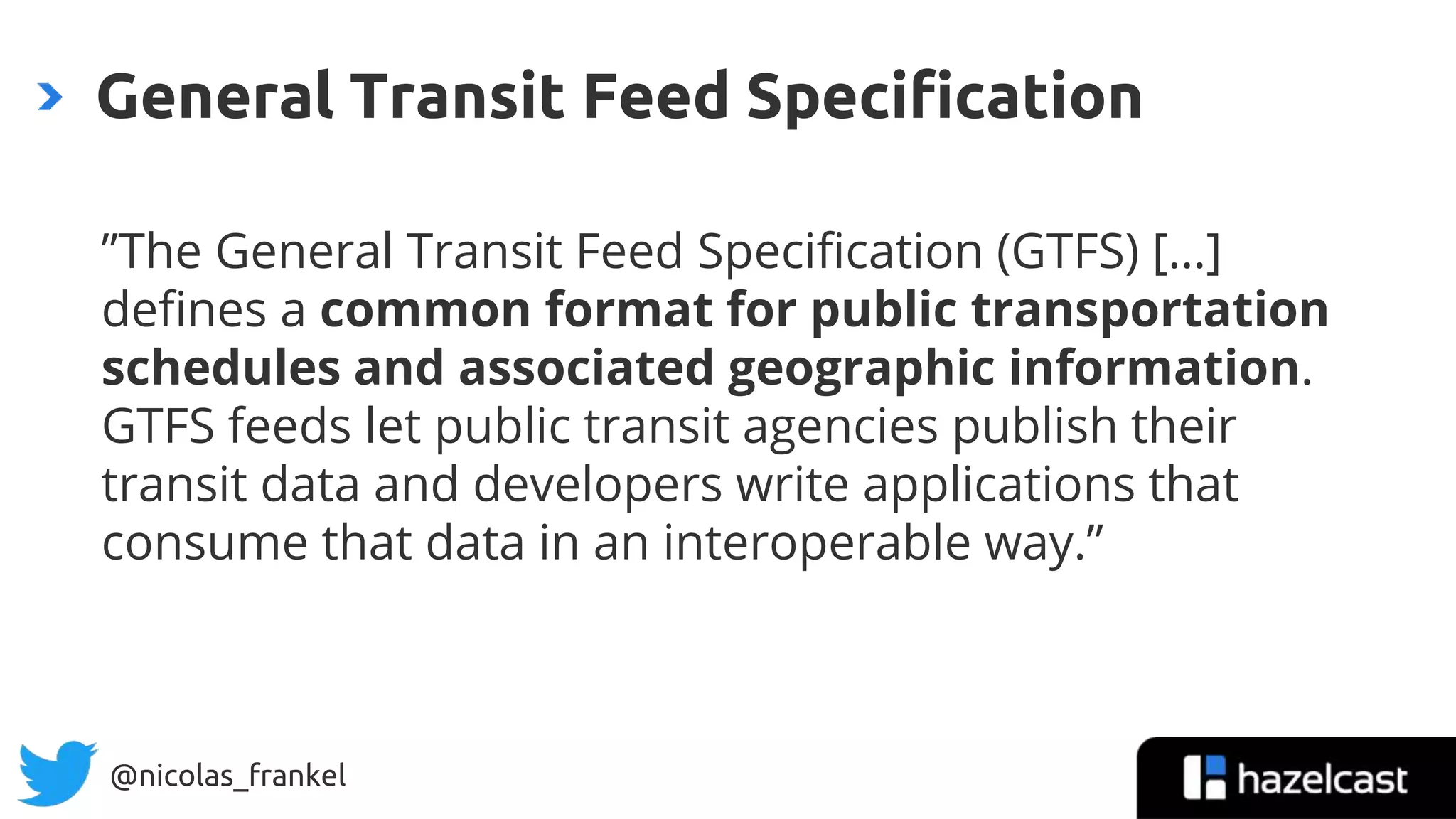 @nicolas_frankel
General Transit Feed Specification
”The General Transit Feed Specification (GTFS) […]
defines a common format for public transportation
schedules and associated geographic information.
GTFS feeds let public transit agencies publish their
transit data and developers write applications that
consume that data in an interoperable way.”
 