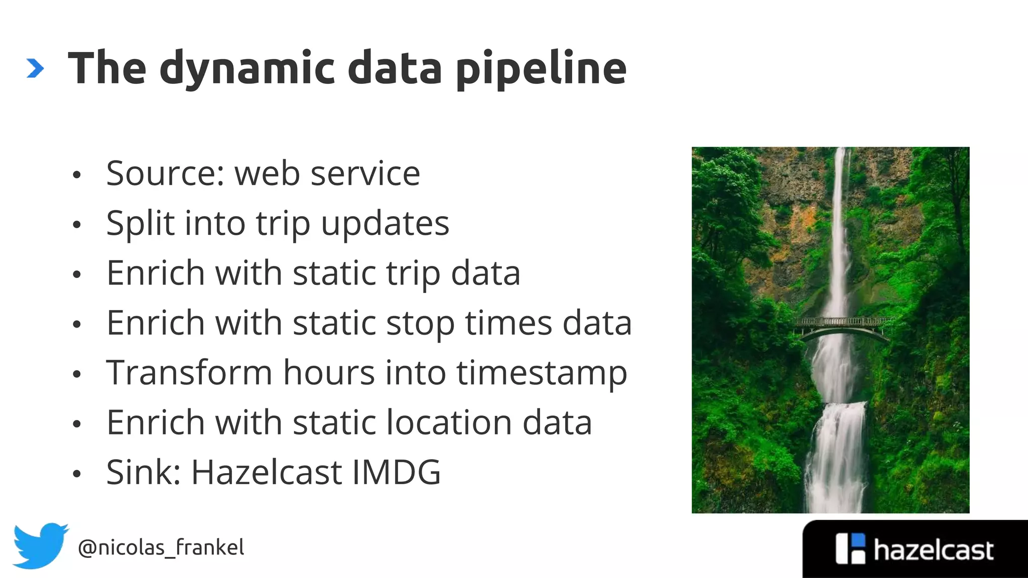 @nicolas_frankel
• Source: web service
• Split into trip updates
• Enrich with static trip data
• Enrich with static stop times data
• Transform hours into timestamp
• Enrich with static location data
• Sink: Hazelcast IMDG
The dynamic data pipeline
 