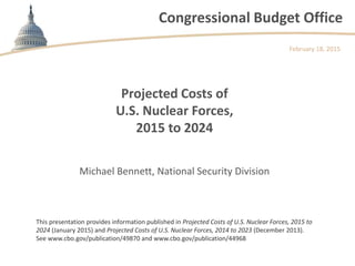 Congressional Budget Office
Projected Costs of
U.S. Nuclear Forces,
2015 to 2024
February 18, 2015
Michael Bennett, National Security Division
This presentation provides information published in Projected Costs of U.S. Nuclear Forces, 2015 to
2024 (January 2015) and Projected Costs of U.S. Nuclear Forces, 2014 to 2023 (December 2013).
See www.cbo.gov/publication/49870 and www.cbo.gov/publication/44968
 