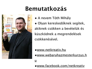 Bemutatkozás
  • A nevem Tóth Mihály
  • Olyan kereskedőknek segítek,
  akiknek csökken a bevételük és
  küszködnek a megrendelések
  csökkenésével.


  •www.netkreativ.hu
  •www.webaruhazmesterkurzus.h
  u
  •www.facebook.com/netkreativ
 